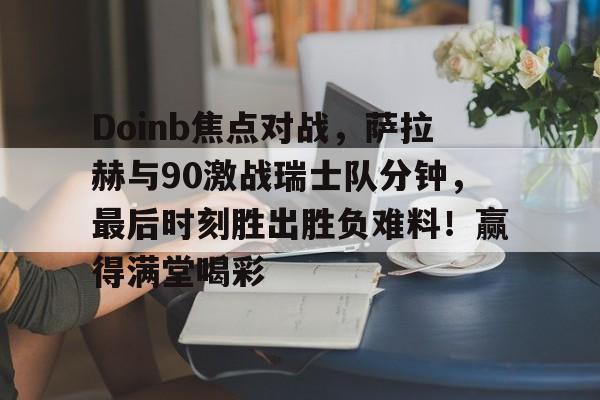 九游体育-Doinb焦点对战，萨拉赫与90激战瑞士队分钟，最后时刻胜出胜负难料！赢得满堂喝彩的简单介绍-九游体育